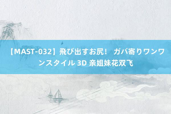 【MAST-032】飛び出すお尻! ガバ寄りワンワンスタイル 3D 亲姐妹花双飞