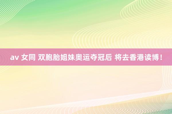 av 女同 双胞胎姐妹奥运夺冠后 将去香港读博！