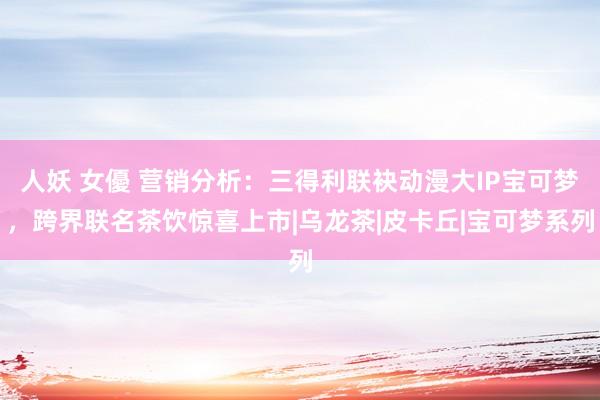 人妖 女優 营销分析：三得利联袂动漫大IP宝可梦，跨界联名茶饮惊喜上市|乌龙茶|皮卡丘|宝可梦系列