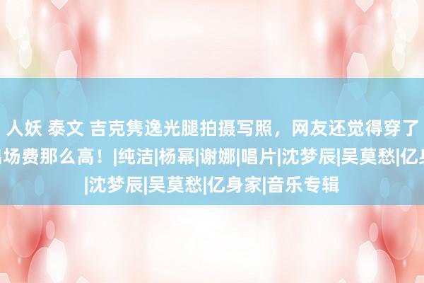 人妖 泰文 吉克隽逸光腿拍摄写照，网友还觉得穿了黑丝，难怪出场费那么高！|纯洁|杨幂|谢娜|唱片|沈梦辰|吴莫愁|亿身家|音乐专辑