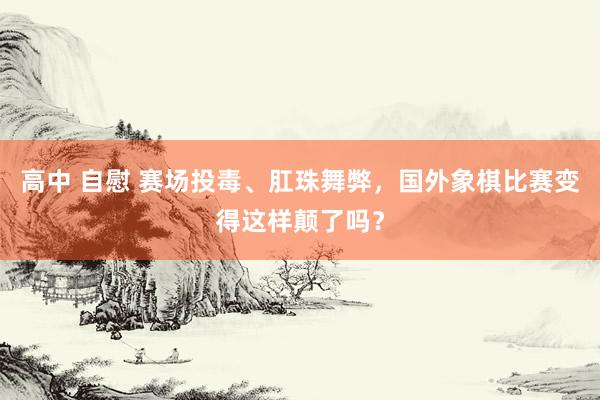 高中 自慰 赛场投毒、肛珠舞弊，国外象棋比赛变得这样颠了吗？
