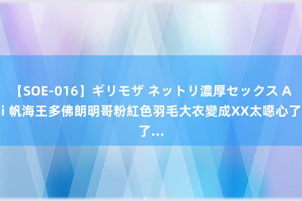 【SOE-016】ギリモザ ネットリ濃厚セックス Ami 帆海王多佛朗明哥粉紅色羽毛大衣變成XX　太噁心了...