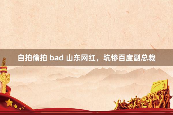 自拍偷拍 bad 山东网红，坑惨百度副总裁