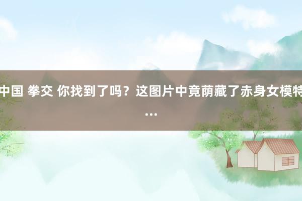 中国 拳交 你找到了吗？这图片中竟荫藏了赤身女模特...