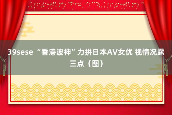 39sese “香港波神”力拼日本AV女优 视情况露三点（图）