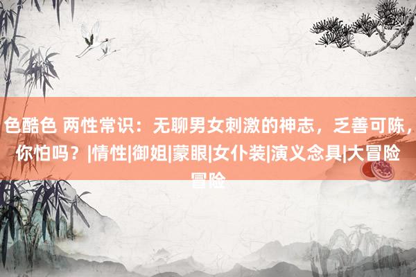 色酷色 两性常识：无聊男女刺激的神志，乏善可陈，你怕吗？|情性|御姐|蒙眼|女仆装|演义念具|大冒险