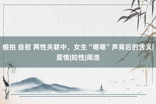 偷拍 自慰 两性关联中，女生“嗯嗯”声背后的含义|爱情|知性|周浩
