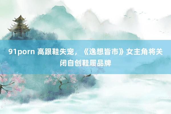 91porn 高跟鞋失宠，《逸想皆市》女主角将关闭自创鞋履品牌