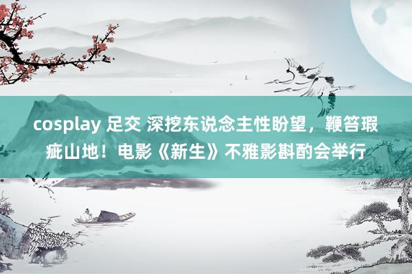 cosplay 足交 深挖东说念主性盼望，鞭笞瑕疵山地！电影《新生》不雅影斟酌会举行