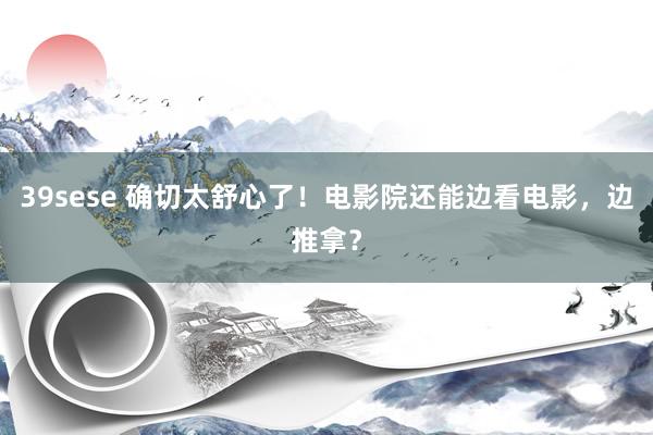 39sese 确切太舒心了！电影院还能边看电影，边推拿？
