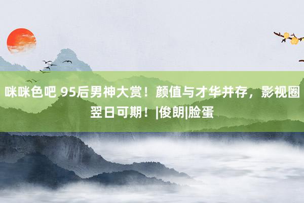 咪咪色吧 95后男神大赏！颜值与才华并存，影视圈翌日可期！|俊朗|脸蛋