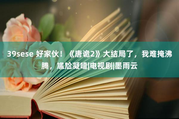 39sese 好家伙！《唐诡2》大结局了，我难掩沸腾，尴尬凝噎|电视剧|墨雨云