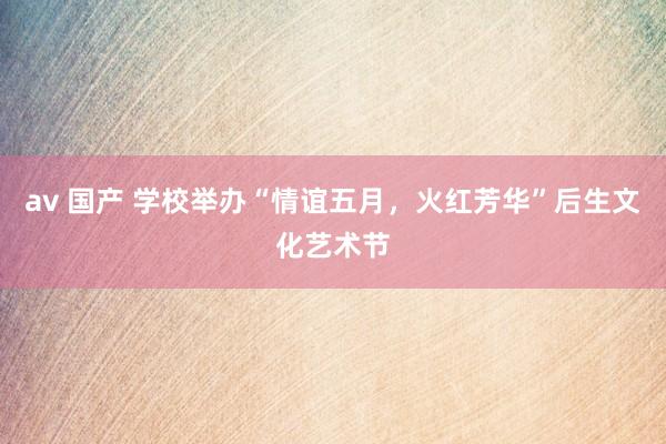 av 国产 学校举办“情谊五月，火红芳华”后生文化艺术节