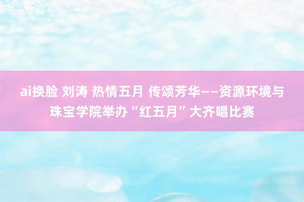 ai换脸 刘涛 热情五月 传颂芳华——资源环境与珠宝学院举办“红五月”大齐唱比赛