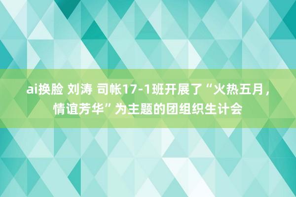 ai换脸 刘涛 司帐17-1班开展了“火热五月，情谊芳华”为主题的团组织生计会