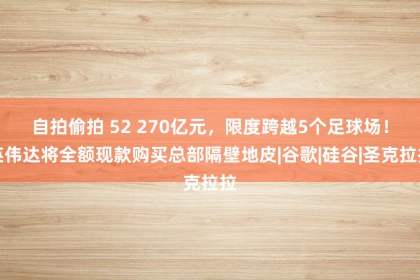 自拍偷拍 52 270亿元，限度跨越5个足球场！英伟达将全额现款购买总部隔壁地皮|谷歌|硅谷|圣克拉拉