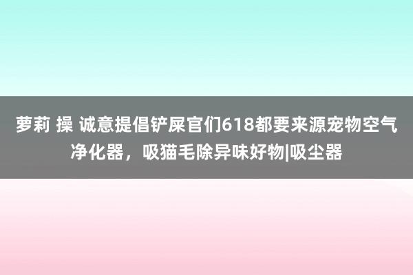 萝莉 操 诚意提倡铲屎官们618都要来源宠物空气净化器，吸猫毛除异味好物|吸尘器