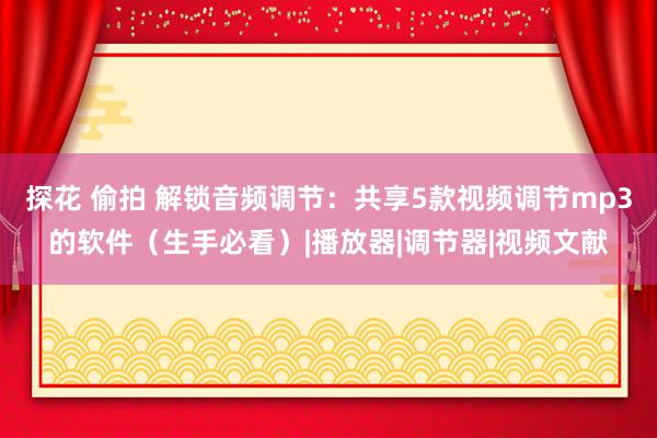 探花 偷拍 解锁音频调节：共享5款视频调节mp3的软件（生手必看）|播放器|调节器|视频文献