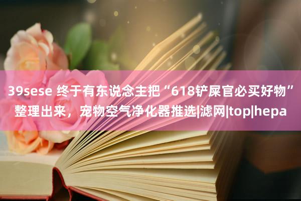 39sese 终于有东说念主把“618铲屎官必买好物”整理出来，宠物空气净化器推选|滤网|top|hepa