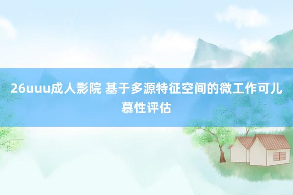 26uuu成人影院 基于多源特征空间的微工作可儿慕性评估