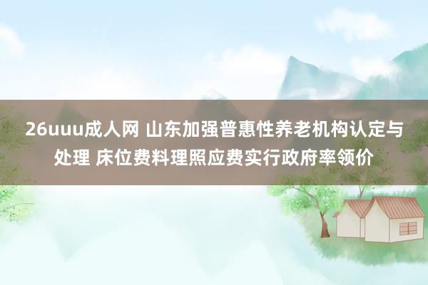 26uuu成人网 山东加强普惠性养老机构认定与处理 床位费料理照应费实行政府率领价