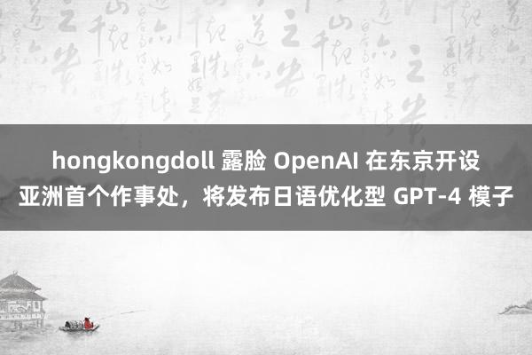 hongkongdoll 露脸 OpenAI 在东京开设亚洲首个作事处，将发布日语优化型 GPT-4 模子