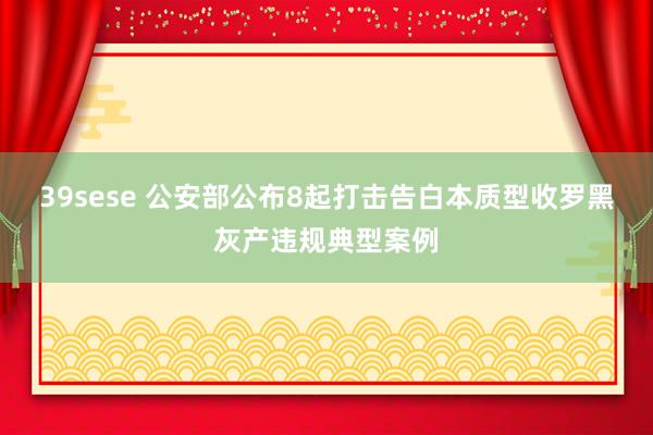 39sese 公安部公布8起打击告白本质型收罗黑灰产违规典型案例