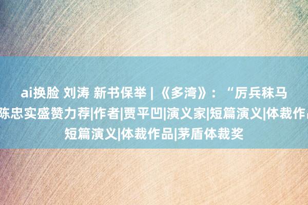 ai换脸 刘涛 新书保举 | 《多湾》：“厉兵秣马”十余载，被陈忠实盛赞力荐|作者|贾平凹|演义家|短篇演义|体裁作品|茅盾体裁奖