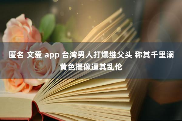 匿名 文爱 app 台湾男人打爆继父头 称其千里溺黄色摄像逼其乱伦