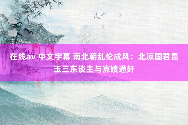 在线av 中文字幕 南北朝乱伦成风：北凉国君昆玉三东谈主与寡嫂通奸