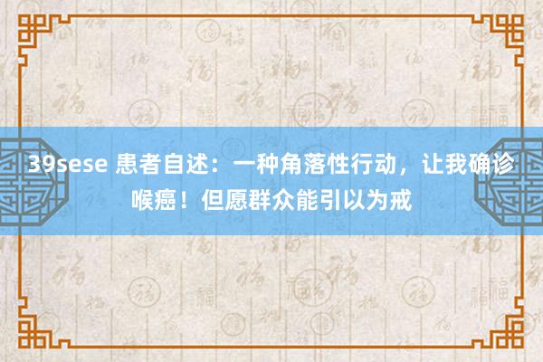 39sese 患者自述：一种角落性行动，让我确诊喉癌！但愿群众能引以为戒
