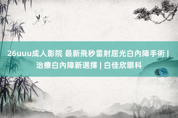 26uuu成人影院 最新飛秒雷射屈光白內障手術 | 治療白內障新選擇 | 白佳欣眼科