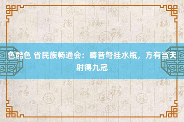 色酷色 省民族畅通会：畴昔弩挂水瓶，方有当天射得九冠