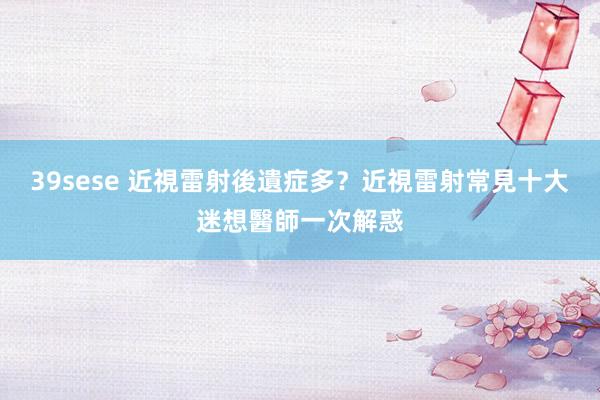 39sese 近視雷射後遺症多？近視雷射常見十大迷想醫師一次解惑
