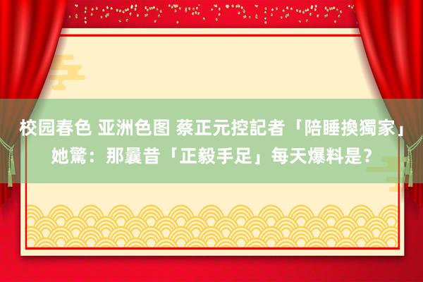 校园春色 亚洲色图 蔡正元控記者「陪睡換獨家」　她驚：那曩昔「正毅手足」每天爆料是？