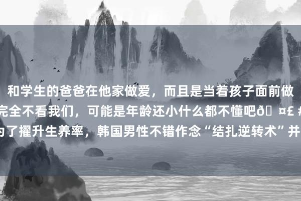 和学生的爸爸在他家做爱，而且是当着孩子面前做爱，太刺激了，孩子完全不看我们，可能是年龄还小什么都不懂吧🤣 #同城 #文爱 #自慰 为了擢升生养率，韩国男性不错作念“结扎逆转术”并得到5000元奖励；后续来了！亚马逊酋长说他们没千里迷黄片