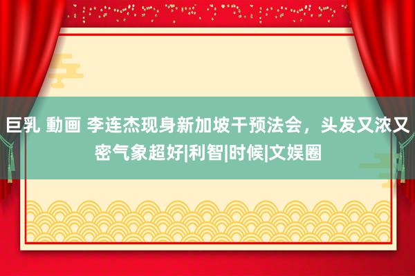 巨乳 動画 李连杰现身新加坡干预法会，头发又浓又密气象超好|利智|时候|文娱圈