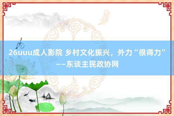 26uuu成人影院 乡村文化振兴，外力“很得力”——东谈主民政协网