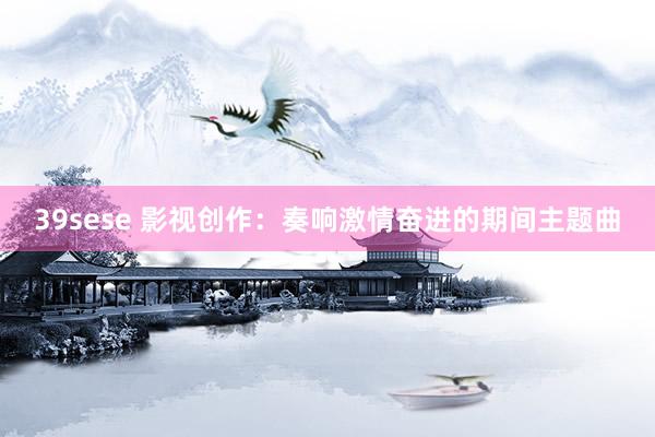 39sese 影视创作：奏响激情奋进的期间主题曲