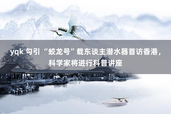 yqk 勾引 “蛟龙号”载东谈主潜水器首访香港，科学家将进行科普讲座