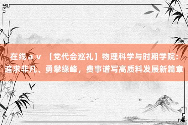 在线ａｖ 【党代会巡礼】物理科学与时期学院：追求非凡、勇攀缘峰，费事谱写高质料发展新篇章