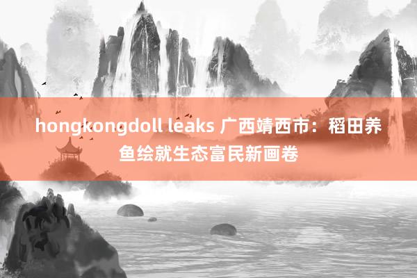 hongkongdoll leaks 广西靖西市：稻田养鱼绘就生态富民新画卷