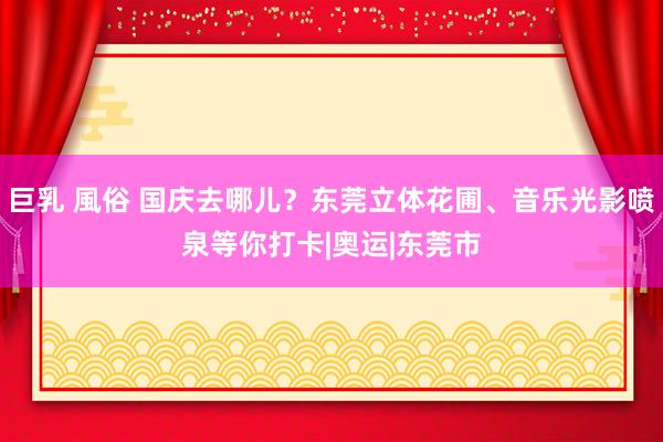 巨乳 風俗 国庆去哪儿？东莞立体花圃、音乐光影喷泉等你打卡|奥运|东莞市