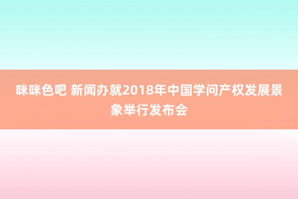 咪咪色吧 新闻办就2018年中国学问产权发展景象举行发布会