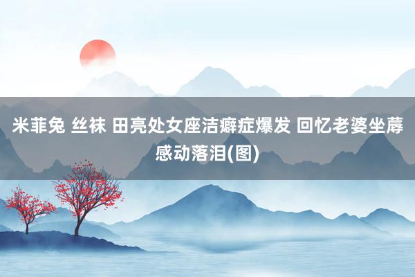 米菲兔 丝袜 田亮处女座洁癖症爆发 回忆老婆坐蓐感动落泪(图)