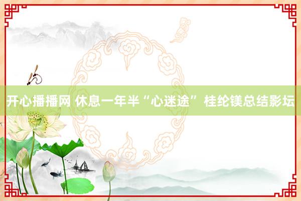 开心播播网 休息一年半“心迷途” 桂纶镁总结影坛