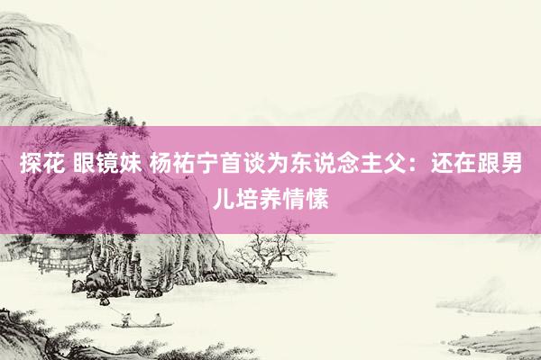 探花 眼镜妹 杨祐宁首谈为东说念主父：还在跟男儿培养情愫