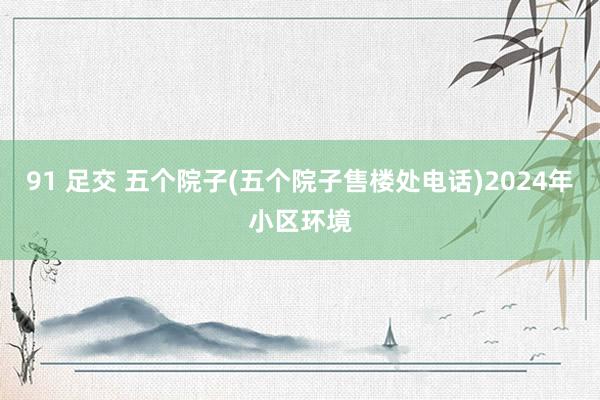 91 足交 五个院子(五个院子售楼处电话)2024年小区环境