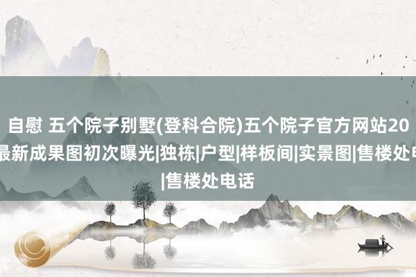 自慰 五个院子别墅(登科合院)五个院子官方网站2024最新成果图初次曝光|独栋|户型|样板间|实景图|售楼处电话