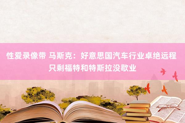 性爱录像带 马斯克：好意思国汽车行业卓绝远程 只剩福特和特斯拉没歇业